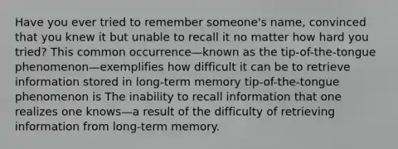 Have you ever tried to remember someone's name, convinced that you knew it but unable to recall it no matter how hard you tried? This common occurrence—known as the tip-of-the-tongue phenomenon—exemplifies how difficult it can be to retrieve information stored in long-term memory tip-of-the-tongue phenomenon is The inability to recall information that one realizes one knows—a result of the difficulty of retrieving information from long-term memory.