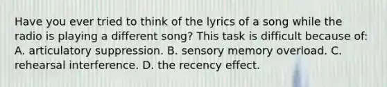 Have you ever tried to think of the lyrics of a song while the radio is playing a different song? This task is difficult because of: A. articulatory suppression. B. sensory memory overload. C. rehearsal interference. D. the recency effect.