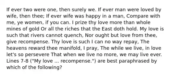 If ever two were one, then surely we. If ever man were loved by wife, then thee; If ever wife was happy in a man, Compare with me, ye women, if you can. I prize thy love more than whole mines of gold Or all the riches that the East doth hold. My love is such that rivers cannot quench, Nor ought but love from thee, give recompense. Thy love is such I can no way repay, The heavens reward thee manifold, I pray, The while we live, in love let's so persevere That when we live no more, we may live ever. Lines 7-8 ("My love ... recompense.") are best paraphrased by which of the following?