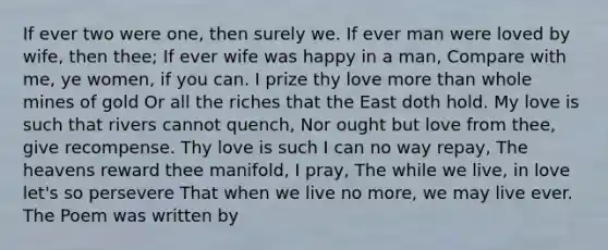 If ever two were one, then surely we. If ever man were loved by wife, then thee; If ever wife was happy in a man, Compare with me, ye women, if you can. I prize thy love more than whole mines of gold Or all the riches that the East doth hold. My love is such that rivers cannot quench, Nor ought but love from thee, give recompense. Thy love is such I can no way repay, The heavens reward thee manifold, I pray, The while we live, in love let's so persevere That when we live no more, we may live ever. The Poem was written by