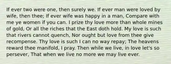 If ever two were one, then surely we. If ever man were loved by wife, then thee; If ever wife was happy in a man, Compare with me ye women if you can. I prize thy love more than whole mines of gold, Or all the riches that the East doth hold. My love is such that rivers cannot quench, Nor ought but love from thee give recompense. Thy love is such I can no way repay; The heavens reward thee manifold, I pray. Then while we live, in love let's so persever, That when we live no more we may live ever.