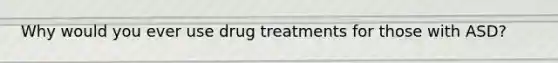 Why would you ever use drug treatments for those with ASD?