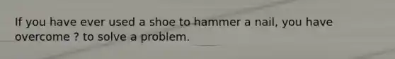 If you have ever used a shoe to hammer a nail, you have overcome ? to solve a problem.