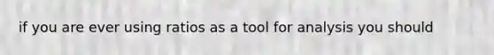 if you are ever using ratios as a tool for analysis you should