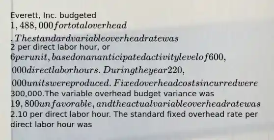 Everett, Inc. budgeted 1,488,000 for total overhead.The standard variable overhead rate was2 per direct labor hour, or 6 per unit, based on an anticipated activity level of 600,000 direct labor hours. During the year 220,000 units were produced. Fixed overhead costs incurred were300,000.The variable overhead budget variance was 19,800 unfavorable, and the actual variable overhead rate was2.10 per direct labor hour. The standard fixed overhead rate per direct labor hour was