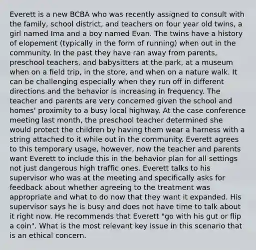 Everett is a new BCBA who was recently assigned to consult with the family, school district, and teachers on four year old twins, a girl named Ima and a boy named Evan. The twins have a history of elopement (typically in the form of running) when out in the community. In the past they have ran away from parents, preschool teachers, and babysitters at the park, at a museum when on a field trip, in the store, and when on a nature walk. It can be challenging especially when they run off in different directions and the behavior is increasing in frequency. The teacher and parents are very concerned given the school and homes' proximity to a busy local highway. At the case conference meeting last month, the preschool teacher determined she would protect the children by having them wear a harness with a string attached to it while out in the community. Everett agrees to this temporary usage, however, now the teacher and parents want Everett to include this in the behavior plan for all settings not just dangerous high traffic ones. Everett talks to his supervisor who was at the meeting and specifically asks for feedback about whether agreeing to the treatment was appropriate and what to do now that they want it expanded. His supervisor says he is busy and does not have time to talk about it right now. He recommends that Everett "go with his gut or flip a coin". What is the most relevant key issue in this scenario that is an ethical concern.