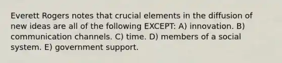 Everett Rogers notes that crucial elements in the diffusion of new ideas are all of the following EXCEPT: A) innovation. B) communication channels. C) time. D) members of a social system. E) government support.