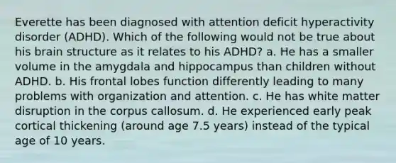 Everette has been diagnosed with attention deficit hyperactivity disorder (ADHD). Which of the following would not be true about his brain structure as it relates to his ADHD? a. He has a smaller volume in the amygdala and hippocampus than children without ADHD. b. His frontal lobes function differently leading to many problems with organization and attention. c. He has white matter disruption in the corpus callosum. d. He experienced early peak cortical thickening (around age 7.5 years) instead of the typical age of 10 years.