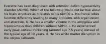 Everette has been diagnosed with attention deficit hyperactivity disorder (ADHD). Which of the following would not be true about his brain structure as it relates to his ADHD? a. His frontal lobes function differently leading to many problems with organization and attention. b. He has a smaller volume in the amygdala and hippocampus than children without ADHD. c. He experienced early peak cortical thickening (around age 7.5 years) instead of the typical age of 10 years. d. He has white matter disruption in the corpus callosum.