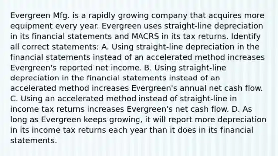 Evergreen Mfg. is a rapidly growing company that acquires more equipment every year. Evergreen uses straight-line depreciation in its <a href='https://www.questionai.com/knowledge/kFBJaQCz4b-financial-statements' class='anchor-knowledge'>financial statements</a> and MACRS in its tax returns. Identify all correct statements: A. Using straight-line depreciation in the financial statements instead of an accelerated method increases Evergreen's reported net income. B. Using straight-line depreciation in the financial statements instead of an accelerated method increases Evergreen's annual net cash flow. C. Using an accelerated method instead of straight-line in income tax returns increases Evergreen's net cash flow. D. As long as Evergreen keeps growing, it will report more depreciation in its income tax returns each year than it does in its financial statements.