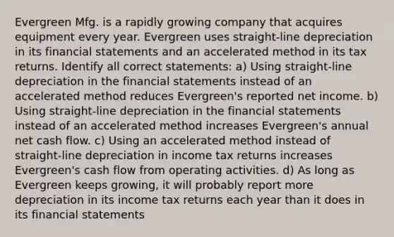 Evergreen Mfg. is a rapidly growing company that acquires equipment every year. Evergreen uses straight-line depreciation in its financial statements and an accelerated method in its tax returns. Identify all correct statements: a) Using straight-line depreciation in the financial statements instead of an accelerated method reduces Evergreen's reported net income. b) Using straight-line depreciation in the financial statements instead of an accelerated method increases Evergreen's annual net cash flow. c) Using an accelerated method instead of straight-line depreciation in income tax returns increases Evergreen's cash flow from operating activities. d) As long as Evergreen keeps growing, it will probably report more depreciation in its income tax returns each year than it does in its financial statements