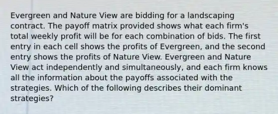 Evergreen and Nature View are bidding for a landscaping contract. The payoff matrix provided shows what each firm's total weekly profit will be for each combination of bids. The first entry in each cell shows the profits of Evergreen, and the second entry shows the profits of Nature View. Evergreen and Nature View act independently and simultaneously, and each firm knows all the information about the payoffs associated with the strategies. Which of the following describes their dominant strategies?