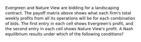 Evergreen and Nature View are bidding for a landscaping contract. The payoff matrix above shows what each firm's total weekly profits from all its operations will be for each combination of bids. The first entry in each cell shows Evergreen's profit, and the second entry in each cell shows Nature View's profit. A Nash equilibrium results under which of the following conditions?