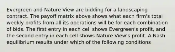 Evergreen and Nature View are bidding for a landscaping contract. The payoff matrix above shows what each firm's total weekly profits from all its operations will be for each combination of bids. The first entry in each cell shows Evergreen's profit, and the second entry in each cell shows Nature View's profit. A Nash equilibrium results under which of the following conditions