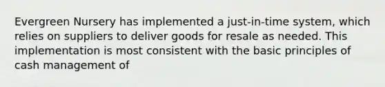 Evergreen Nursery has implemented a just-in-time system, which relies on suppliers to deliver goods for resale as needed. This implementation is most consistent with the basic principles of cash management of