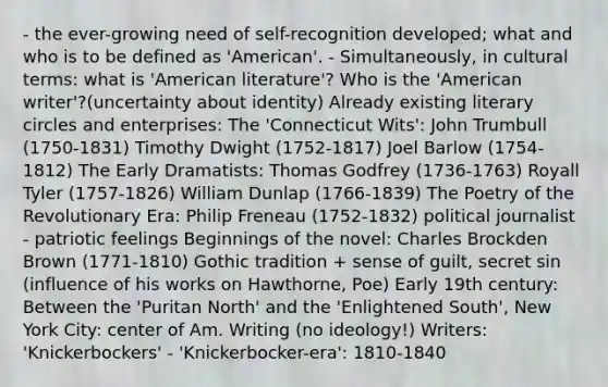 - the ever-growing need of self-recognition developed; what and who is to be defined as 'American'. - Simultaneously, in cultural terms: what is 'American literature'? Who is the 'American writer'?(uncertainty about identity) Already existing literary circles and enterprises: The 'Connecticut Wits': John Trumbull (1750-1831) Timothy Dwight (1752-1817) Joel Barlow (1754-1812) The Early Dramatists: Thomas Godfrey (1736-1763) Royall Tyler (1757-1826) William Dunlap (1766-1839) The Poetry of the Revolutionary Era: Philip Freneau (1752-1832) political journalist - patriotic feelings Beginnings of the novel: Charles Brockden Brown (1771-1810) Gothic tradition + sense of guilt, secret sin (influence of his works on Hawthorne, Poe) Early 19th century: Between the 'Puritan North' and the 'Enlightened South', New York City: center of Am. Writing (no ideology!) Writers: 'Knickerbockers' - 'Knickerbocker-era': 1810-1840