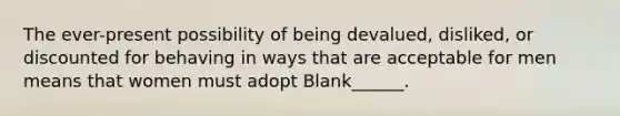 The ever-present possibility of being devalued, disliked, or discounted for behaving in ways that are acceptable for men means that women must adopt Blank______.