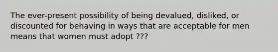 The ever-present possibility of being devalued, disliked, or discounted for behaving in ways that are acceptable for men means that women must adopt ???