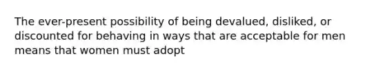 The ever-present possibility of being devalued, disliked, or discounted for behaving in ways that are acceptable for men means that women must adopt