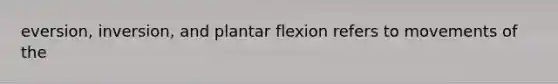 eversion, inversion, and plantar flexion refers to movements of the