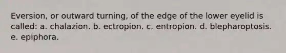 Eversion, or outward turning, of the edge of the lower eyelid is called: a. chalazion. b. ectropion. c. entropion. d. blepharoptosis. e. epiphora.