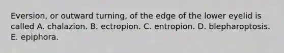 Eversion, or outward turning, of the edge of the lower eyelid is called A. chalazion. B. ectropion. C. entropion. D. blepharoptosis. E. epiphora.