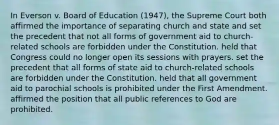 In Everson v. Board of Education (1947), the Supreme Court both affirmed the importance of separating church and state and set the precedent that not all forms of government aid to church-related schools are forbidden under the Constitution. held that Congress could no longer open its sessions with prayers. set the precedent that all forms of state aid to church-related schools are forbidden under the Constitution. held that all government aid to parochial schools is prohibited under the First Amendment. affirmed the position that all public references to God are prohibited.