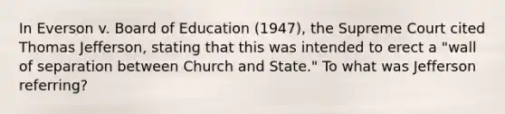 In Everson v. Board of Education (1947), the Supreme Court cited Thomas Jefferson, stating that this was intended to erect a "wall of separation between Church and State." To what was Jefferson referring?