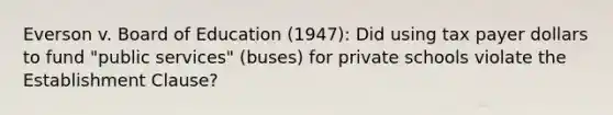 Everson v. Board of Education (1947): Did using tax payer dollars to fund "public services" (buses) for private schools violate the Establishment Clause?