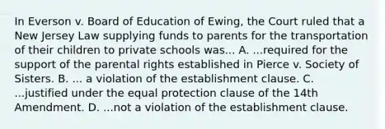 In Everson v. Board of Education of Ewing, the Court ruled that a New Jersey Law supplying funds to parents for the transportation of their children to private schools was... A. ...required for the support of the parental rights established in Pierce v. Society of Sisters. B. ... a violation of the establishment clause. C. ...justified under the equal protection clause of the 14th Amendment. D. ...not a violation of the establishment clause.