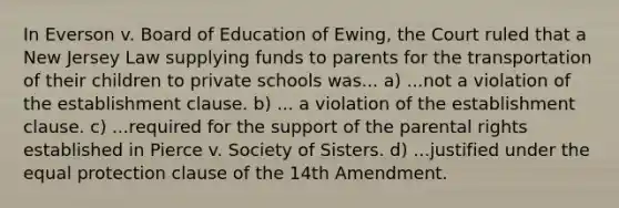 In Everson v. Board of Education of Ewing, the Court ruled that a New Jersey Law supplying funds to parents for the transportation of their children to private schools was... a) ...not a violation of the establishment clause. b) ... a violation of the establishment clause. c) ...required for the support of the parental rights established in Pierce v. Society of Sisters. d) ...justified under the equal protection clause of the 14th Amendment.