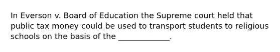 In Everson v. Board of Education the Supreme court held that public tax money could be used to transport students to religious schools on the basis of the _____________.