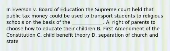 In Everson v. Board of Education the Supreme court held that public tax money could be used to transport students to religious schools on the basis of the _____________. A. right of parents to choose how to educate their children B. First Amendment of the Constitution C. child benefit theory D. separation of church and state