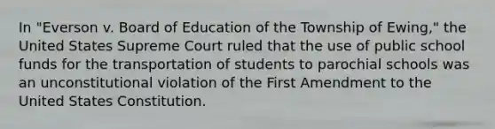 In "Everson v. Board of Education of the Township of Ewing," the United States Supreme Court ruled that the use of public school funds for the transportation of students to parochial schools was an unconstitutional violation of the First Amendment to the United States Constitution.