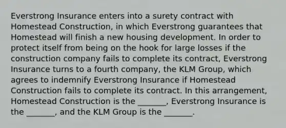 Everstrong Insurance enters into a surety contract with Homestead Construction, in which Everstrong guarantees that Homestead will finish a new housing development. In order to protect itself from being on the hook for large losses if the construction company fails to complete its contract, Everstrong Insurance turns to a fourth company, the KLM Group, which agrees to indemnify Everstrong Insurance if Homestead Construction fails to complete its contract. In this arrangement, Homestead Construction is the _______, Everstrong Insurance is the _______, and the KLM Group is the _______.