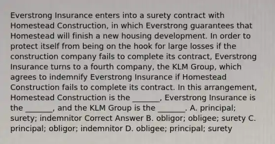 Everstrong Insurance enters into a surety contract with Homestead Construction, in which Everstrong guarantees that Homestead will finish a new housing development. In order to protect itself from being on the hook for large losses if the construction company fails to complete its contract, Everstrong Insurance turns to a fourth company, the KLM Group, which agrees to indemnify Everstrong Insurance if Homestead Construction fails to complete its contract. In this arrangement, Homestead Construction is the _______, Everstrong Insurance is the _______, and the KLM Group is the _______. A. principal; surety; indemnitor Correct Answer B. obligor; obligee; surety C. principal; obligor; indemnitor D. obligee; principal; surety