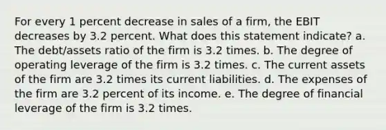 For every 1 percent decrease in sales of a firm, the EBIT decreases by 3.2 percent. What does this statement indicate? a. The debt/assets ratio of the firm is 3.2 times. b. The degree of operating leverage of the firm is 3.2 times. c. The current assets of the firm are 3.2 times its current liabilities. d. The expenses of the firm are 3.2 percent of its income. e. The degree of financial leverage of the firm is 3.2 times.