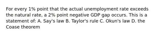 For every 1% point that the actual <a href='https://www.questionai.com/knowledge/kh7PJ5HsOk-unemployment-rate' class='anchor-knowledge'>unemployment rate</a> exceeds the natural rate, a 2% point negative GDP gap occurs. This is a statement of: A. Say's law B. Taylor's rule C. Okun's law D. the Coase theorem