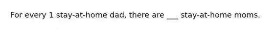 For every 1 stay-at-home dad, there are ___ stay-at-home moms.