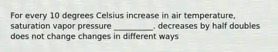 For every 10 degrees Celsius increase in air temperature, saturation vapor pressure __________. decreases by half doubles does not change changes in different ways