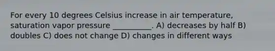 For every 10 degrees Celsius increase in air temperature, saturation vapor pressure __________. A) decreases by half B) doubles C) does not change D) changes in different ways