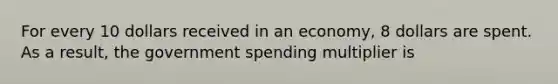 For every 10 dollars received in an economy, 8 dollars are spent. As a result, the government spending multiplier is