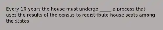 Every 10 years the house must undergo _____ a process that uses the results of the census to redistribute house seats among the states