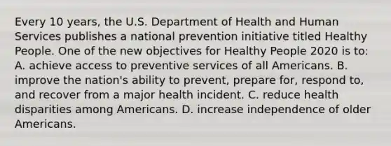 Every 10 years, the U.S. Department of Health and Human Services publishes a national prevention initiative titled Healthy People. One of the new objectives for Healthy People 2020 is to: A. achieve access to preventive services of all Americans. B. improve the nation's ability to prevent, prepare for, respond to, and recover from a major health incident. C. reduce health disparities among Americans. D. increase independence of older Americans.