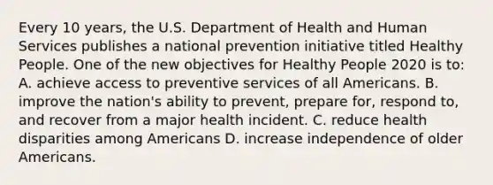 Every 10 years, the U.S. Department of Health and Human Services publishes a national prevention initiative titled Healthy People. One of the new objectives for Healthy People 2020 is to: A. achieve access to preventive services of all Americans. B. improve the nation's ability to prevent, prepare for, respond to, and recover from a major health incident. C. reduce health disparities among Americans D. increase independence of older Americans.