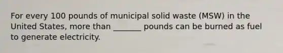 For every 100 pounds of municipal solid waste (MSW) in the United States, <a href='https://www.questionai.com/knowledge/keWHlEPx42-more-than' class='anchor-knowledge'>more than</a> _______ pounds can be burned as fuel to generate electricity.