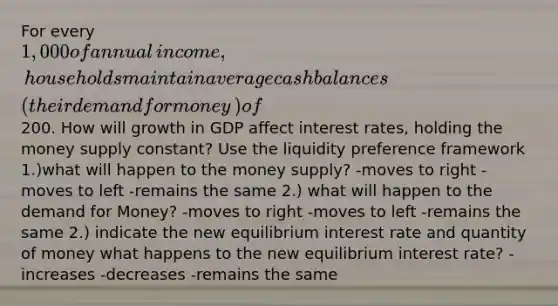 For every​ 1,000 of annual​ income, households maintain average cash balances ​(their demand for money​) of​200. How will growth in GDP affect interest​ rates, holding the money supply​ constant? Use the liquidity preference framework ​1.)what will happen to the money supply? -moves to right -moves to left -remains the same 2.) what will happen to the demand for Money? -moves to right -moves to left -remains the same ​2.) indicate the new equilibrium interest rate and quantity of money what happens to the new equilibrium interest rate? -increases -decreases -remains the same