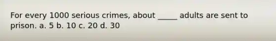 For every 1000 serious crimes, about _____ adults are sent to prison. a. 5 b. 10 c. 20 d. 30