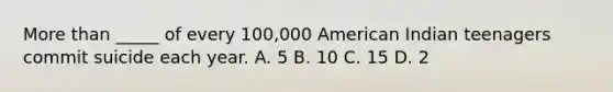 More than _____ of every 100,000 American Indian teenagers commit suicide each year. A. 5 B. 10 C. 15 D. 2