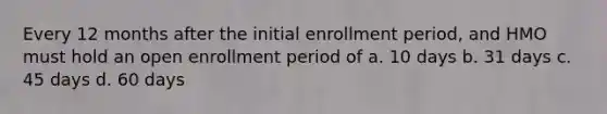 Every 12 months after the initial enrollment period, and HMO must hold an open enrollment period of a. 10 days b. 31 days c. 45 days d. 60 days